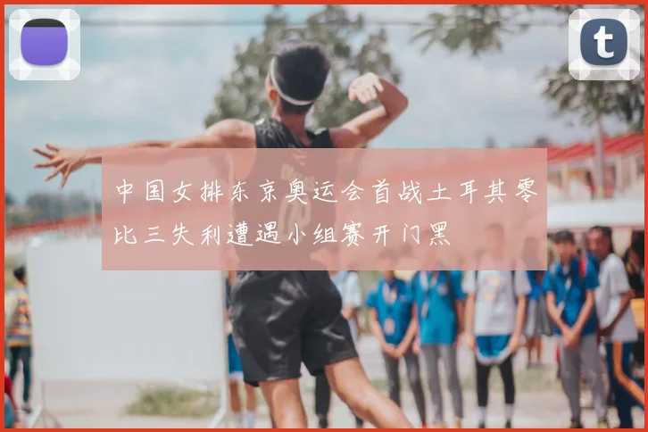 中国女排东京奥运会首战土耳其零比三失利遭遇小组赛开门黑
