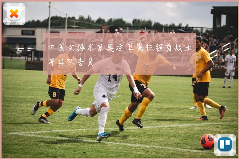 中国女排东京奥运卫冕征程首战土耳其队告负