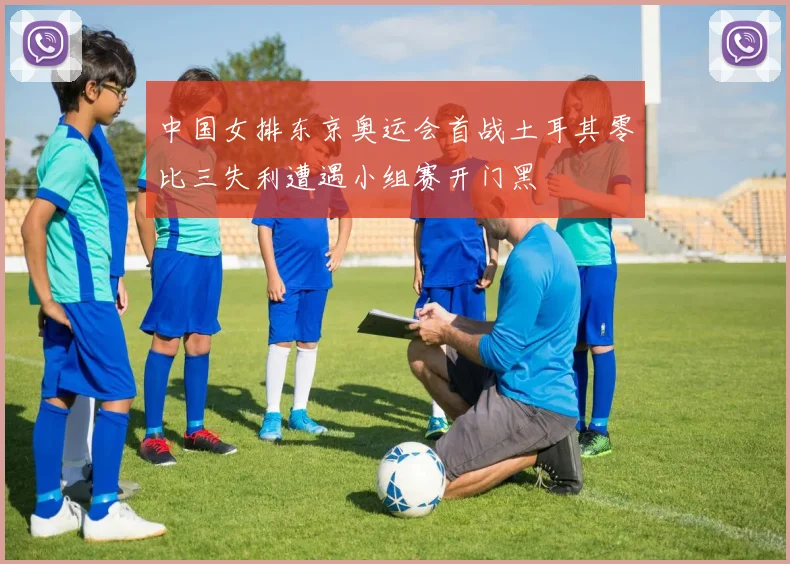 中国女排东京奥运会首战土耳其零比三失利遭遇小组赛开门黑