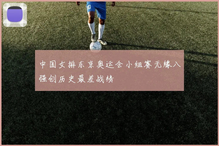 中国女排东京奥运会小组赛无缘八强创历史最差战绩