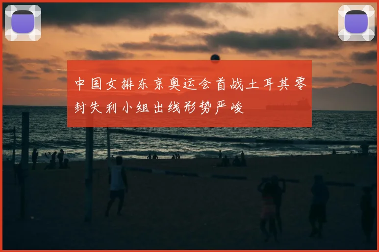 中国女排东京奥运会首战土耳其零封失利小组出线形势严峻