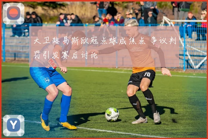 大卫路易斯欧冠点球成焦点 争议判罚引发赛后讨论
