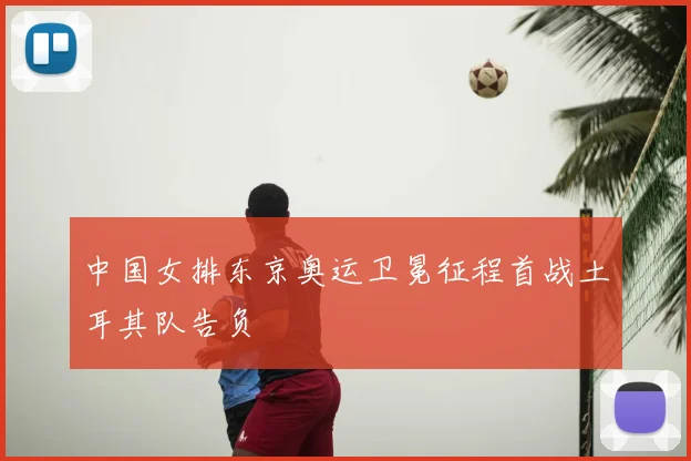 中国女排东京奥运卫冕征程首战土耳其队告负