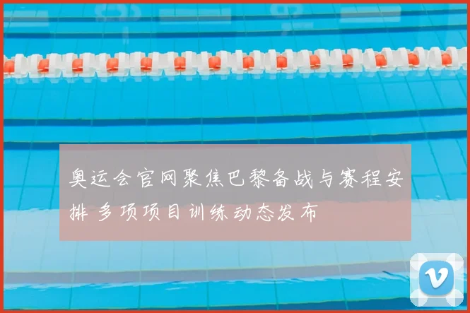 奥运会官网聚焦巴黎备战与赛程安排 多项项目训练动态发布