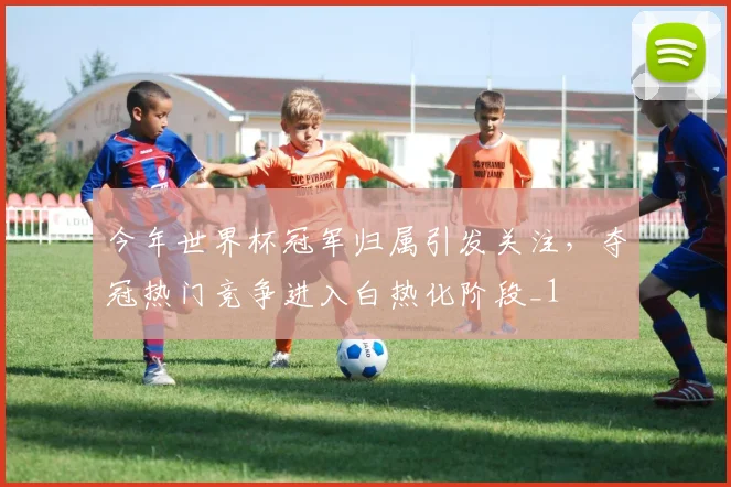 今年世界杯冠军归属引发关注，夺冠热门竞争进入白热化阶段_1