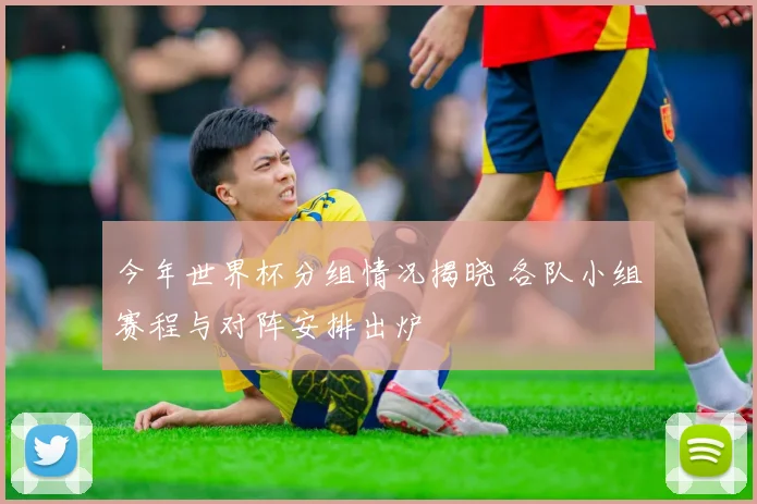 今年世界杯分组情况揭晓 各队小组赛程与对阵安排出炉