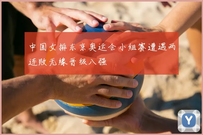 中国女排东京奥运会小组赛遭遇两连败无缘晋级八强