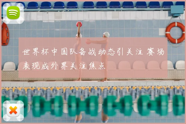 世界杯中国队备战动态引关注 赛场表现成外界关注焦点