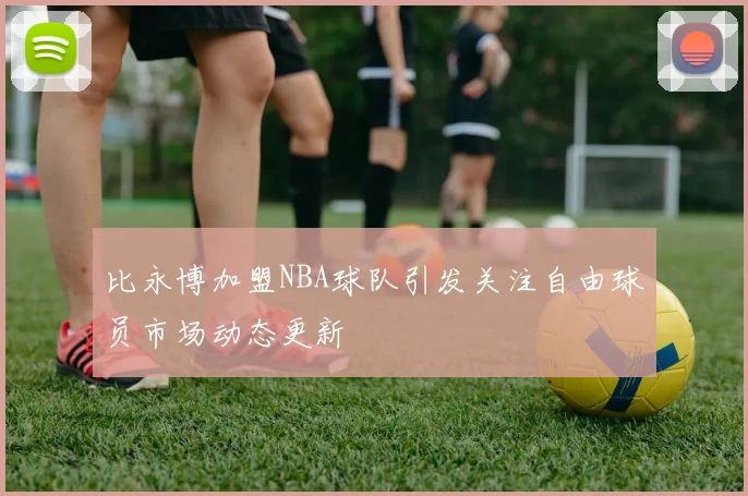 比永博加盟NBA球队引发关注自由球员市场动态更新