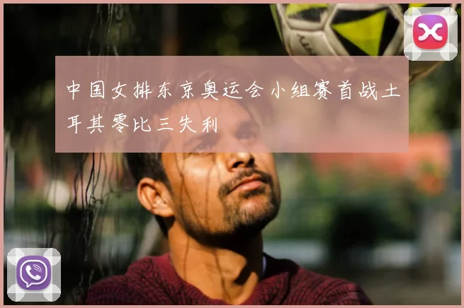 中国女排东京奥运会小组赛首战土耳其零比三失利