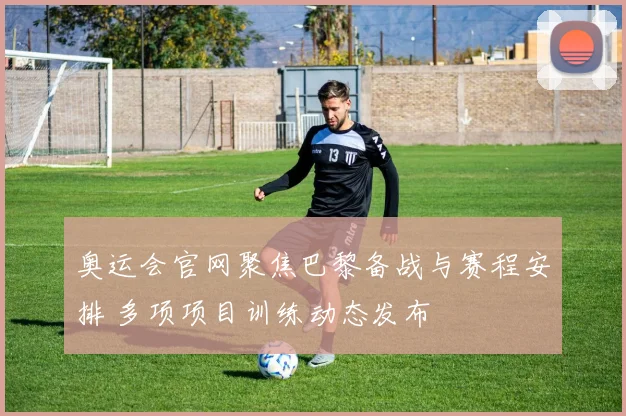 奥运会官网聚焦巴黎备战与赛程安排 多项项目训练动态发布