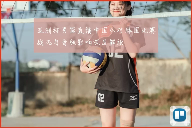 亚洲杯男篮直播中国队对韩国比赛战况与晋级影响深度解读