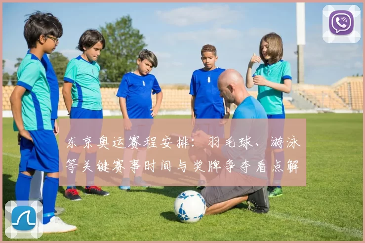 东京奥运赛程安排：羽毛球、游泳等关键赛事时间与奖牌争夺看点解读