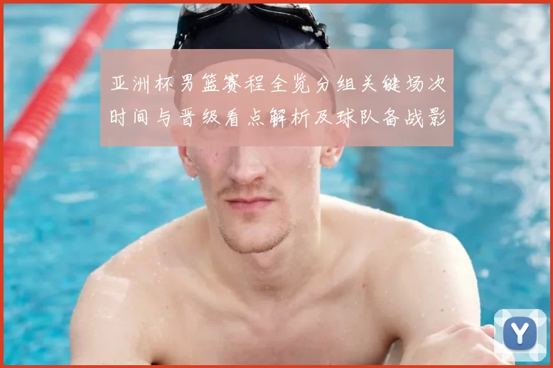 亚洲杯男篮赛程全览分组关键场次时间与晋级看点解析及球队备战影响