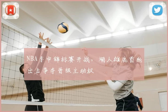 NBA季中锦标赛开战，湖人雄鹿首轮出击争夺晋级主动权