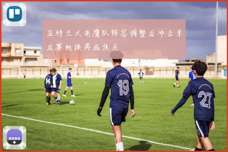 亚特兰大老鹰队阵容调整后冲击季后赛轮换再成焦点