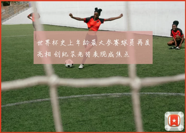 世界杯史上年龄最大参赛球员再度亮相 创纪录老将表现成焦点