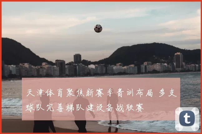 天津体育聚焦新赛季青训布局 多支球队完善梯队建设备战联赛