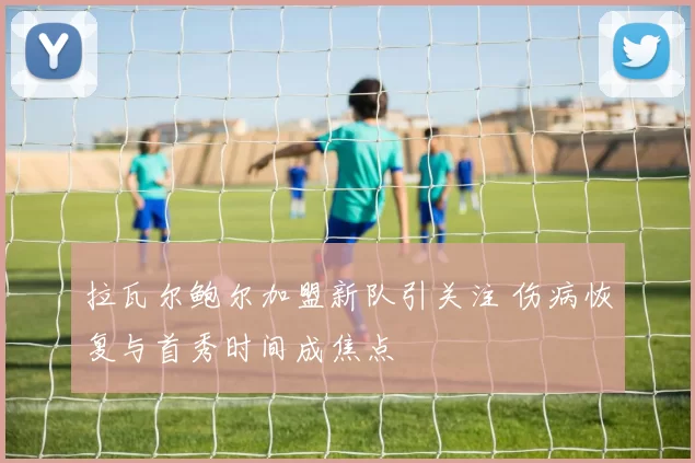 拉瓦尔鲍尔加盟新队引关注 伤病恢复与首秀时间成焦点