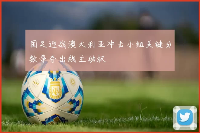国足迎战澳大利亚冲击小组关键分数争夺出线主动权