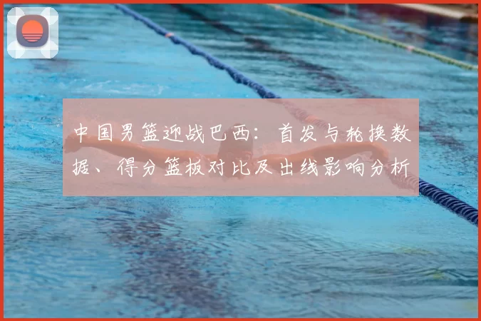 中国男篮迎战巴西：首发与轮换数据、得分篮板对比及出线影响分析