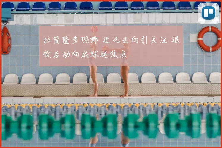 拉简隆多现哪 近况去向引关注 退役后动向成球迷焦点