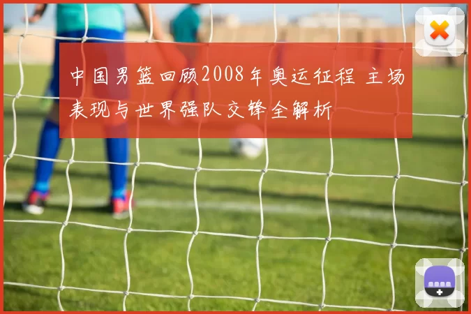 中国男篮回顾2008年奥运征程 主场表现与世界强队交锋全解析