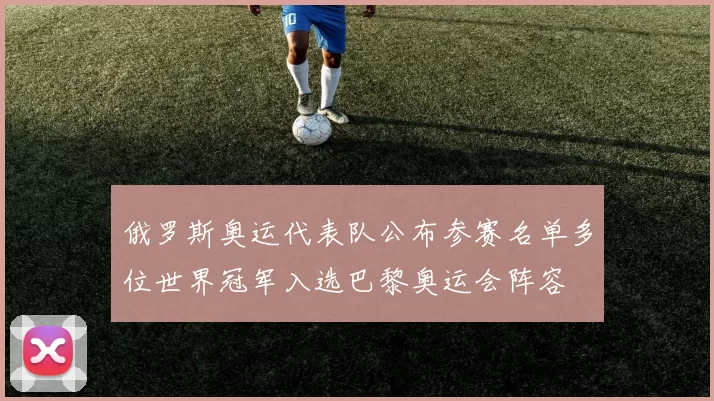 俄罗斯奥运代表队公布参赛名单多位世界冠军入选巴黎奥运会阵容