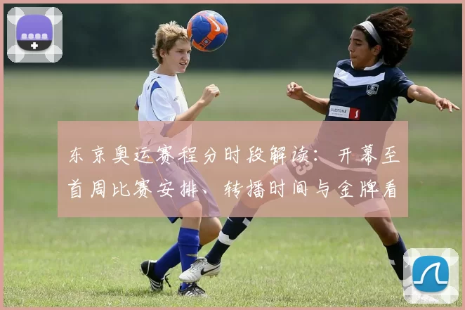 东京奥运赛程分时段解读：开幕至首周比赛安排、转播时间与金牌看点