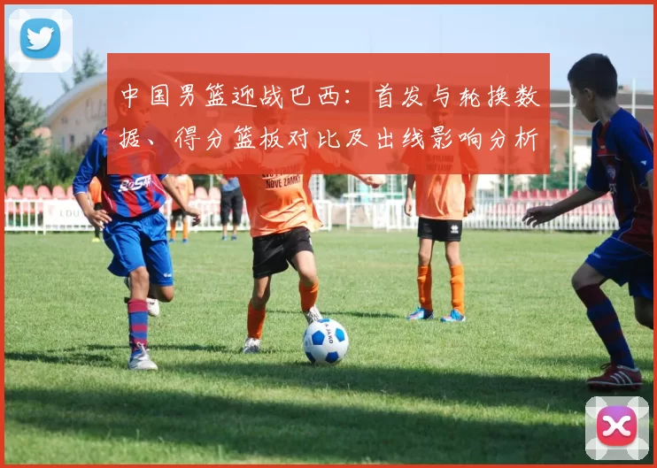 中国男篮迎战巴西：首发与轮换数据、得分篮板对比及出线影响分析
