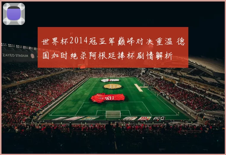 世界杯2014冠亚军巅峰对决重温 德国加时绝杀阿根廷捧杯剧情解析
