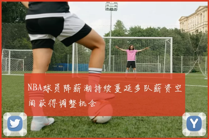 NBA球员降薪潮持续蔓延多队薪资空间获得调整机会