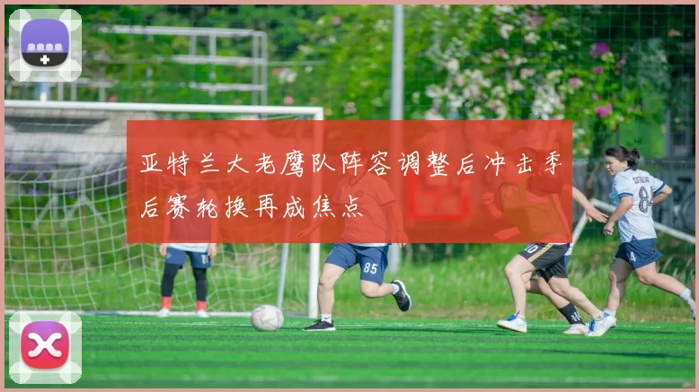 亚特兰大老鹰队阵容调整后冲击季后赛轮换再成焦点