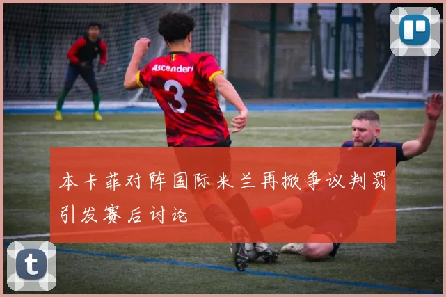 本卡菲对阵国际米兰再掀争议判罚引发赛后讨论