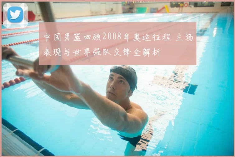 中国男篮回顾2008年奥运征程 主场表现与世界强队交锋全解析