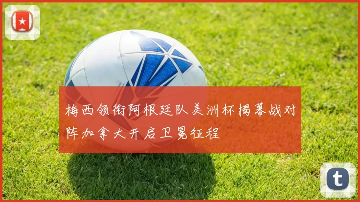 梅西领衔阿根廷队美洲杯揭幕战对阵加拿大开启卫冕征程