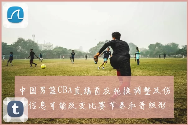 中国男篮CBA直播首发轮换调整及伤停信息可能改变比赛节奏和晋级形势