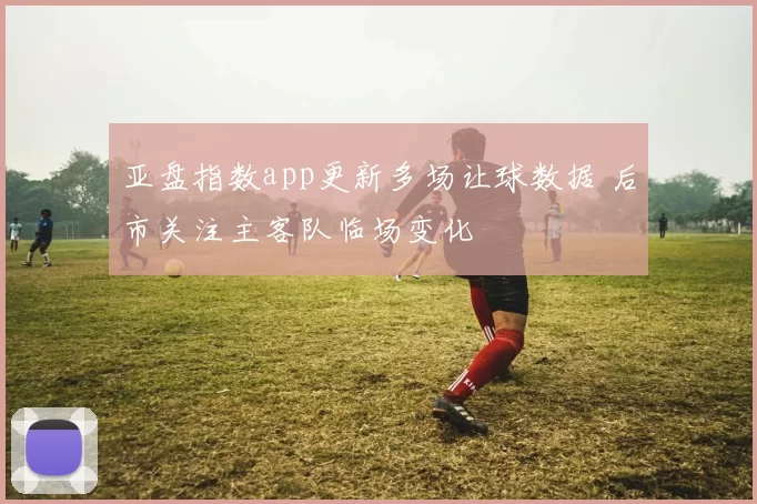亚盘指数app更新多场让球数据 后市关注主客队临场变化