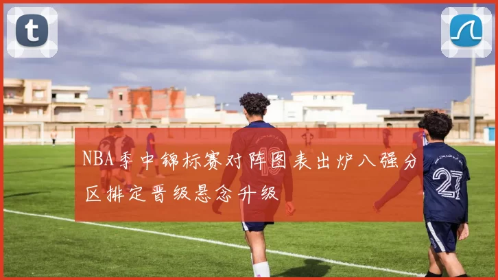 NBA季中锦标赛对阵图表出炉八强分区排定晋级悬念升级