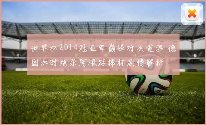 世界杯2014冠亚军巅峰对决重温 德国加时绝杀阿根廷捧杯剧情解析