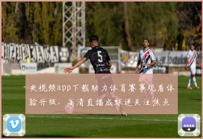 央视频app下载助力体育赛事观看体验升级，高清直播成球迷关注焦点